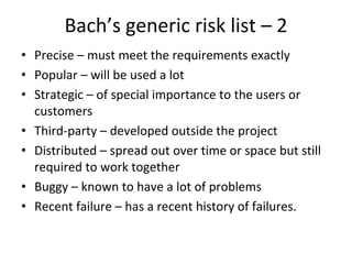 Bach’s generic risk list – 2
• Precise – must meet the requirements exactly
• Popular – will be used a lot
• Strategic – of special importance to the users or 
  customers
• Third‐party – developed outside the project
• Distributed – spread out over time or space but still 
  required to work together
• Buggy – known to have a lot of problems
• Recent failure – has a recent history of failures.
 