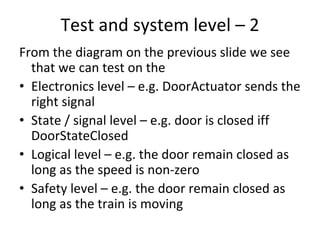 Test and system level – 2
From the diagram on the previous slide we see 
  that we can test on the
• Electronics level – e.g. DoorActuator sends the 
  right signal
• State / signal level – e.g. door is closed iff
  DoorStateClosed
• Logical level – e.g. the door remain closed as 
  long as the speed is non‐zero
• Safety level – e.g. the door remain closed as 
  long as the train is moving
 