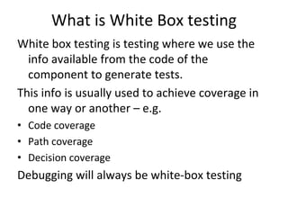 What is White Box testing 
White box testing is testing where we use the 
  info available from the code of the 
  component to generate tests.
This info is usually used to achieve coverage in 
  one way or another – e.g.
• Code coverage
• Path coverage
• Decision coverage
Debugging will always be white‐box testing 
 