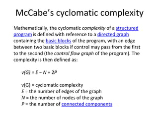 McCabe’s cyclomatic complexity
Mathematically, the cyclomatic complexity of a structured 
program is defined with reference to a directed graph
containing the basic blocks of the program, with an edge 
between two basic blocks if control may pass from the first 
to the second (the control flow graph of the program). The 
complexity is then defined as:

   v(G) = E − N + 2P

   v(G) = cyclomatic complexity
   E = the number of edges of the graph
   N = the number of nodes of the graph
   P = the number of connected components
 