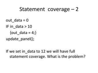 Statement  coverage – 2  
out_data = 0
IF in_data > 10
   {out_data = 4;}
update_panel();

If we set in_data to 12 we will have full 
   statement coverage. What is the problem? 
 