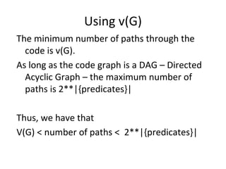 Using v(G)
The minimum number of paths through the 
  code is v(G).
As long as the code graph is a DAG – Directed 
  Acyclic Graph – the maximum number of 
  paths is 2**|{predicates}|

Thus, we have that
V(G) < number of paths <  2**|{predicates}|
 