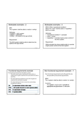 Boilerplate examples - 2                                                 Boilerplate examples - 3
                                                                           BP43 While <operational condition>
  BP2
                                                                           BP32 The <user> shall be able to <capability>
  The <system> shall be able to <action> <entity>
                                                                           BP43 is a mode
  Attributes:
  •<system> = ACC system                                                   Attributes
  •<action> = determine                                                    • <operational condition> = activated
  •<entity> = the speed of the ego-vehicle                                 • <user> = driver
                                                                           • <capability> = override engine power control of
  Requirement                                                                              the ACC system

  The ACC system shall be able to determine the                            Requirement
  speed of the ego-vehicle
                                                                           While activated the driver shall be able to override
                                                                           engine power control of the ACC-system
                                                               TDT 4242                                                    TDT 4242




 Functional requirements example                                          Non functional requirement example – 1
Functional requirements from the SafeLoc system
    The robot control system shall stop the robot within 10              Non‐functional requirements and soft goals fits into 
     milliseconds if a gate is opened to the zone where the robot is        the same BPs as functional requirements
     operating
    The robot shall only be allowed to start when all gates are          BP61
     closed and the reset button is pushed                                The <system> shall be able to <action> to <entity>
    The robot shall stop if it tries to move into a zone already 
     occupied by an operator                                              Suitability: 
                                                                             The <system > shall be able to <provide an 
                                                                             appropriate set of functions> to <the user>




                                                               TDT 4242                                                    TDT 4242
 