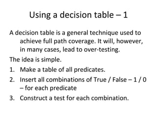 Using a decision table – 1
A decision table is a general technique used to 
   achieve full path coverage. It will, however, 
   in many cases, lead to over‐testing. 
The idea is simple. 
1. Make a table of all predicates.
2. Insert all combinations of True / False – 1 / 0 
   – for each predicate
3. Construct a test for each combination.  
 