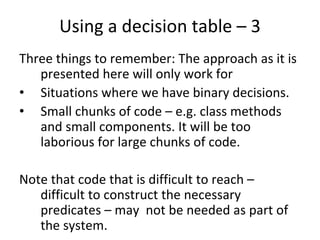 Using a decision table – 3
Three things to remember: The approach as it is 
   presented here will only work for
• Situations where we have binary decisions.
• Small chunks of code – e.g. class methods 
   and small components. It will be too 
   laborious for large chunks of code.

Note that code that is difficult to reach –
   difficult to construct the necessary 
   predicates – may  not be needed as part of 
   the system. 
 