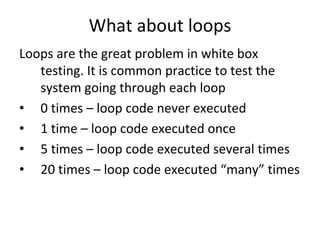 What about loops
Loops are the great problem in white box 
   testing. It is common practice to test the 
   system going through each loop 
• 0 times – loop code never executed
• 1 time – loop code executed once
• 5 times – loop code executed several times
• 20 times – loop code executed “many” times
 