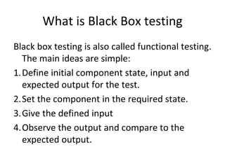 What is Black Box testing
Black box testing is also called functional testing. 
  The main ideas are simple:
1.Define initial component state, input and 
  expected output for the test.
2.Set the component in the required state.
3.Give the defined input
4.Observe the output and compare to the 
  expected output. 
 