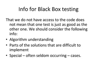 Info for Black Box testing
That we do not have access to the code does 
  not mean that one test is just as good as the 
  other one. We should consider the following 
  info:
• Algorithm understanding
• Parts of the solutions that are difficult to 
  implement 
• Special – often seldom occurring – cases.
 
