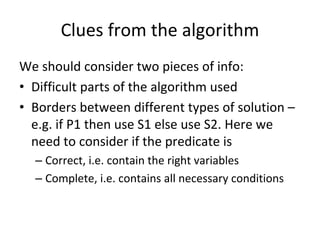 Clues from the algorithm
We should consider two pieces of info:
• Difficult parts of the algorithm used
• Borders between different types of solution –
  e.g. if P1 then use S1 else use S2. Here we 
  need to consider if the predicate is
  – Correct, i.e. contain the right variables
  – Complete, i.e. contains all necessary conditions 
 