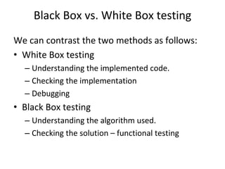 Black Box vs. White Box testing
We can contrast the two methods as follows:
• White Box testing
  – Understanding the implemented code.
  – Checking the implementation 
  – Debugging
• Black Box testing
  – Understanding the algorithm used.
  – Checking the solution – functional testing
 