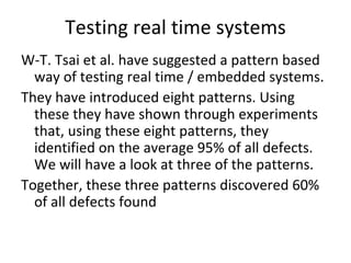 Testing real time systems
W‐T. Tsai et al. have suggested a pattern based 
  way of testing real time / embedded systems. 
They have introduced eight patterns. Using 
  these they have shown through experiments 
  that, using these eight patterns, they 
  identified on the average 95% of all defects. 
  We will have a look at three of the patterns.
Together, these three patterns discovered 60% 
  of all defects found   
 