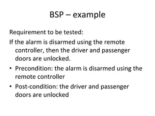 BSP – example 
Requirement to be tested:
If the alarm is disarmed using the remote 
   controller, then the driver and passenger 
   doors are unlocked.
• Precondition: the alarm is disarmed using the 
   remote controller
• Post‐condition: the driver and passenger 
   doors are unlocked
 