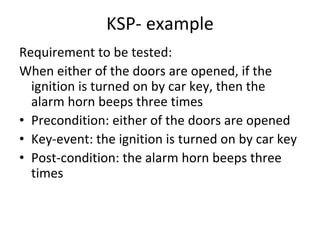 KSP‐ example 
Requirement to be tested:
When either of the doors are opened, if the 
  ignition is turned on by car key, then the 
  alarm horn beeps three times 
• Precondition: either of the doors are opened
• Key‐event: the ignition is turned on by car key
• Post‐condition: the alarm horn beeps three 
  times 
 