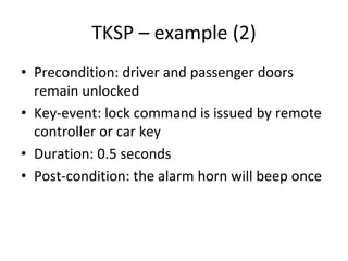 TKSP – example (2)
• Precondition: driver and passenger doors 
  remain unlocked
• Key‐event: lock command is issued by remote 
  controller or car key
• Duration: 0.5 seconds 
• Post‐condition: the alarm horn will beep once 
 