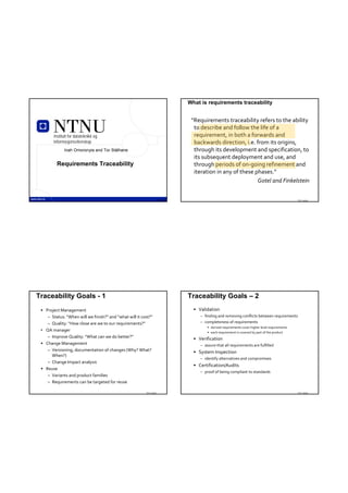 What is requirements traceability


                                                                                “Requirements traceability refers to the ability 
                                                                                 to describe and follow the life of a 
        Institutt for datateknikk og                                             requirement, in both a forwards and 
        informasjonsvitenskap                                                    backwards direction, i.e. from its origins, 
              Inah Omoronyia and Tor Stålhane                                    through its development and specification, to 
                                                                                 its subsequent deployment and use, and 
         Requirements Traceability                                               through periods of on‐going refinement and 
                                                                                 iteration in any of these phases.”
                                                                                                            Gotel and Finkelstein

                  TDT 4242                                          TDT 4242                                                                     TDT 4242




Traceability Goals - 1                                                         Traceability Goals – 2
 • Project Management                                                            • Validation
    – Status: “When will we finish?” and “what will it cost?”                       – finding and removing conflicts between requirements
    – Quality: “How close are we to our requirements?”                              – completeness of requirements
                                                                                        • derived requirements cover higher level requirements
 • QA manager                                                                           • each requirement is covered by part of the product
    – Improve Quality: “What can we do better?”                                  • Verification
 • Change Management                                                                – assure that all requirements are fulfilled
    – Versioning, documentation of changes (Why? What?                           • System Inspection
      When?)
                                                                                    – identify alternatives and compromises
    – Change Impact analysis
                                                                                 • Certification/Audits
 • Reuse
                                                                                    – proof of being compliant to standards
    – Variants and product families
    – Requirements can be targeted for reuse

                                                         TDT 4242                                                                                TDT 4242
 
