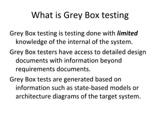 What is Grey Box testing
Grey Box testing is testing done with limited 
  knowledge of the internal of the system.  
Grey Box testers have access to detailed design 
  documents with information beyond 
  requirements documents.
Grey Box tests are generated based on 
  information such as state‐based models or 
  architecture diagrams of the target system. 
 