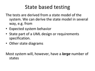 State based testing 
The tests are derived from a state model of the 
  system. We can derive the state model in several 
  way, e.g. from 
• Expected system behavior
• State part of a UML design or requirements 
  specification.
• Other state diagrams

Most system will, however, have a large number of 
 states
 
