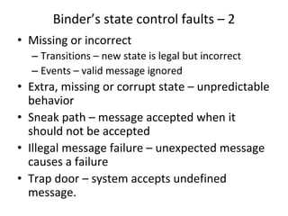 Binder’s state control faults – 2 
• Missing or incorrect 
  – Transitions – new state is legal but incorrect
  – Events – valid message ignored
• Extra, missing or corrupt state – unpredictable 
  behavior
• Sneak path – message accepted when it 
  should not be accepted 
• Illegal message failure – unexpected message 
  causes a failure
• Trap door – system accepts undefined 
  message. 
 