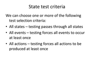 State test criteria
We can choose one or more of the following 
  test selection criteria:
• All states – testing passes through all states
• All events – testing forces all events to occur 
  at least once
• All actions – testing forces all actions to be 
  produced at least once
 