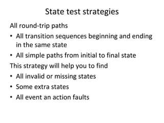 State test strategies
All round‐trip paths
• All transition sequences beginning and ending  
  in the same state
• All simple paths from initial to final state
This strategy will help you to find
• All invalid or missing states
• Some extra states
• All event an action faults 
 