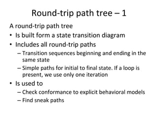 Round‐trip path tree – 1  
A round‐trip path tree 
• Is built form a state transition diagram
• Includes all round‐trip paths
  – Transition sequences beginning and ending in the 
    same state
  – Simple paths for initial to final state. If a loop is 
    present, we use only one iteration
• Is used to 
  – Check conformance to explicit behavioral models
  – Find sneak paths 
 
