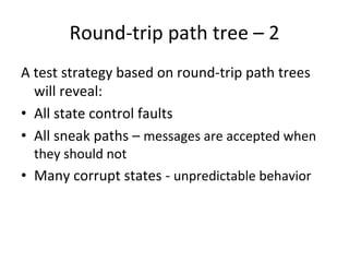 Round‐trip path tree – 2
A test strategy based on round‐trip path trees 
  will reveal:
• All state control faults
• All sneak paths – messages are accepted when 
  they should not 
• Many corrupt states ‐ unpredictable behavior
 