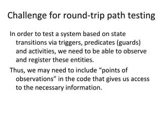 Challenge for round‐trip path testing
In order to test a system based on state 
  transitions via triggers, predicates (guards) 
  and activities, we need to be able to observe 
  and register these entities. 
Thus, we may need to include “points of 
  observations” in the code that gives us access 
  to the necessary information.   
 