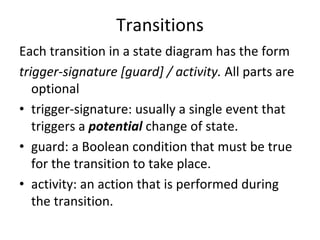 Transitions 
Each transition in a state diagram has the form
trigger‐signature [guard] / activity. All parts are 
   optional
• trigger‐signature: usually a single event that 
   triggers a potential change of state.
• guard: a Boolean condition that must be true 
   for the transition to take place.
• activity: an action that is performed during 
   the transition. 
 