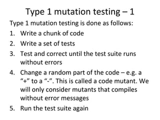 Type 1 mutation testing – 1 
Type 1 mutation testing is done as follows:
1. Write a chunk of code
2. Write a set of tests 
3. Test and correct until the test suite runs 
   without errors
4. Change a random part of the code – e.g. a 
   “+” to a “‐”. This is called a code mutant. We 
   will only consider mutants that compiles 
   without error messages  
5. Run the test suite again
 
