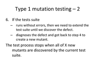 Type 1 mutation testing – 2
6. If the tests suite
  – runs without errors, then we need to extend the 
    test suite until we discover the defect.
  – diagnoses the defect and got back to step 4 to 
    create a new mutant.
The test process stops when all of X new 
   mutants are discovered by the current test 
   suite.
 