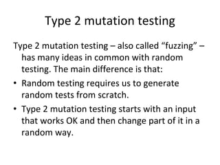 Type 2 mutation testing 
Type 2 mutation testing – also called “fuzzing” –
  has many ideas in common with random 
  testing. The main difference is that:
• Random testing requires us to generate 
  random tests from scratch.
• Type 2 mutation testing starts with an input 
  that works OK and then change part of it in a 
  random way.  
 