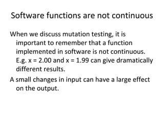 Software functions are not continuous 
When we discuss mutation testing, it is 
  important to remember that a function 
  implemented in software is not continuous. 
  E.g. x = 2.00 and x = 1.99 can give dramatically 
  different results.
A small changes in input can have a large effect 
  on the output. 
 