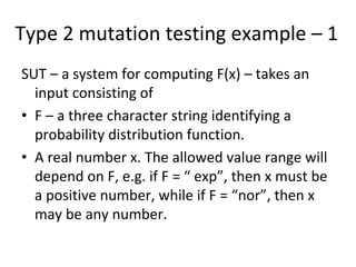 Type 2 mutation testing example – 1 
SUT – a system for computing F(x) – takes an 
  input consisting of 
• F – a three character string identifying a 
  probability distribution function.
• A real number x. The allowed value range will 
  depend on F, e.g. if F = “ exp”, then x must be 
  a positive number, while if F = “nor”, then x 
  may be any number.  
 