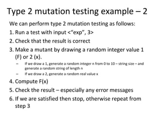 Type 2 mutation testing example – 2
We can perform type 2 mutation testing as follows:
1. Run a test with input <“exp”, 3>
2. Check that the result is correct
3. Make a mutant by drawing a random integer value 1 
   (F) or 2 (x). 
  –   If we draw a 1, generate a random integer n from 0 to 10 – string size – and 
      generate a random string of length n
  –   If we draw a 2, generate a random real value x

4. Compute F(x)
5. Check the result – especially any error messages
6. If we are satisfied then stop, otherwise repeat from 
   step 3
 
