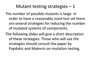 Mutant testing strategies – 1  
The number of possible mutants is large. In 
  order to have a reasonably sized test set there 
  are several strategies for reducing the number 
  of mutated systems of components.
The following slides will give a short description 
  of these strategies. Those who will use the 
  strategies should consult the paper by 
  Papdakis and Malevris on mutation testing.
 