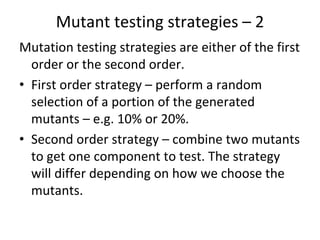 Mutant testing strategies – 2 
Mutation testing strategies are either of the first 
  order or the second order.
• First order strategy – perform a random 
  selection of a portion of the generated 
  mutants – e.g. 10% or 20%.
• Second order strategy – combine two mutants 
  to get one component to test. The strategy 
  will differ depending on how we choose the 
  mutants. 
 