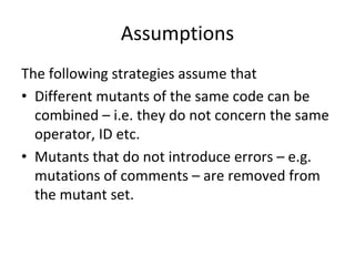 Assumptions 
The following strategies assume that
• Different mutants of the same code can be 
  combined – i.e. they do not concern the same 
  operator, ID etc. 
• Mutants that do not introduce errors – e.g. 
  mutations of comments – are removed from 
  the mutant set. 
 