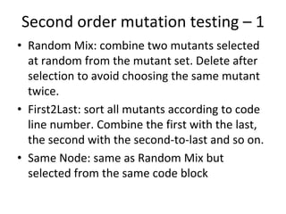 Second order mutation testing – 1  
• Random Mix: combine two mutants selected 
  at random from the mutant set. Delete after 
  selection to avoid choosing the same mutant 
  twice. 
• First2Last: sort all mutants according to code 
  line number. Combine the first with the last, 
  the second with the second‐to‐last and so on.
• Same Node: same as Random Mix but 
  selected from the same code block  
 