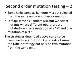 Second order mutation testing – 2 
• Same Unit: same as Random Mix but selected 
  from the same unit – e.g. class or method
• DiffOp: same as Random Mix but we select 
  mutants where different operators are 
  mutated – e.g. one mutation of a “+” and one 
  mutation of a “>”.  
The strategies described above can also be 
  combined – e.g. SU_DiffOp consists of using 
  the DiffOp strategy but only on two mutation 
  from the same unit 
 