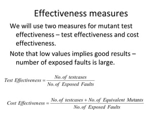 Effectiveness measures
  We will use two measures for mutant test 
   effectiveness – test effectiveness and cost 
   effectiveness. 
  Note that low values implies good results –
   number of exposed faults is large.
                         No. of testcases
Test Effectiven ess 
                      No. of Exposed Faults


                         No. of testcases  No. of Equivalent Mutants
 Cost Effectiven ess 
                                     No. of Exposed Faults
 
