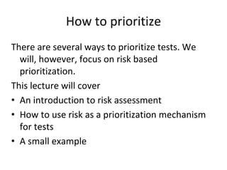 How to prioritize 
There are several ways to prioritize tests. We 
  will, however, focus on risk based 
  prioritization. 
This lecture will cover
• An introduction to risk assessment
• How to use risk as a prioritization mechanism 
  for tests
• A small example 
 