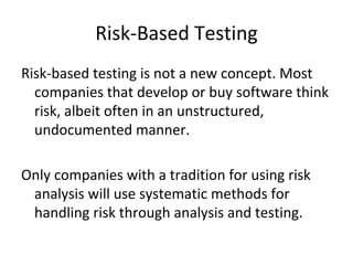 Risk‐Based Testing
Risk‐based testing is not a new concept. Most 
  companies that develop or buy software think 
  risk, albeit often in an unstructured, 
  undocumented manner.

Only companies with a tradition for using risk 
 analysis will use systematic methods for 
 handling risk through analysis and testing. 
 