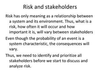 Risk and stakeholders
Risk has only meaning as a relationship between 
  a system and its environment. Thus, what is a 
  risk, how often it will occur and how 
  important it is, will vary between stakeholders
Even though the probability of an event is a 
  system characteristic, the consequences will 
  vary. 
Thus, we need to identify and prioritize all 
  stakeholders before we start to discuss and 
  analyze risk.    
 