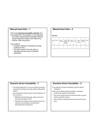 Manual trace links – 1                                     Manual trace links – 2
This is the classical traceability methods and
the simplest form of traceability. In this approach,
  we create a requirements traceability matrices
  using a hypertext or table cross referencing
  scheme, often using Excel

Two problems
  • Long-term difficulty of maintaining a large
    numbers of links.
  • The static nature of the links (lack of
    attributes) limit the scope of potential
    automation.




Scenario driven traceability – 1                           Scenario driven traceability – 2
 • Test‐based approach to uncover relations amongst        The method to achieve traceablity uses the idea of 
   requirements, design and code artifacts (Alexander        “footprint”. 
   Egyed )                                                 When we are dealing with traceability, a footprint  
 • Accomplished by observing the runtime behavior of         contains two types of information:
   test scenarios.                                         • The set of classes that were executed when we were 
    • IBM Rational PureCoverage, open source tool            testing a specific scenario.
      (org.jmonde.debug.Trace)                             • The number of methods that were executed in each 
    • Translate this behavior into a graph structure to      class.  
      indicate commonalities among entities 
      associated with the behavior
 