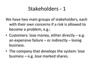 Stakeholders ‐ 1 
We have two main groups of stakeholders, each 
  with their own concerns if a risk is allowed to 
  become a problem, e.g.:
• Customers: lose money, either directly – e.g. 
  an expensive failure – or indirectly – losing 
  business.
• The company that develops the system: lose 
  business – e.g. lose marked shares.
 