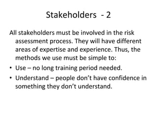 Stakeholders  ‐ 2
All stakeholders must be involved in the risk 
  assessment process. They will have different 
  areas of expertise and experience. Thus, the 
  methods we use must be simple to:
• Use – no long training period needed.
• Understand – people don’t have confidence in 
  something they don’t understand.
 