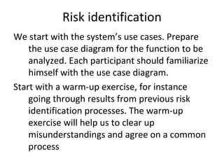 Risk identification 
We start with the system’s use cases. Prepare 
    the use case diagram for the function to be 
    analyzed. Each participant should familiarize 
    himself with the use case diagram.
Start with a warm‐up exercise, for instance 
    going through results from previous risk 
    identification processes. The warm‐up 
    exercise will help us to clear up 
    misunderstandings and agree on a common 
    process 
 