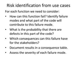 Risk identification from use cases
For each function we need to consider:
• How can this function fail? Identify failure 
   modes and what part of the code will 
   contribute to this failure mode. 
• What is the probability that there are 
   defects in this part of the code?
• Which consequences can this failure have 
   for the stakeholders? 
• Document results in a consequence table.
• Assess the severity of each failure mode.
 