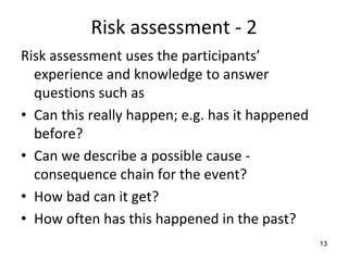 Risk assessment ‐ 2
Risk assessment uses the participants’
  experience and knowledge to answer 
  questions such as
• Can this really happen; e.g. has it happened 
  before?
• Can we describe a possible cause ‐
  consequence chain for the event?
• How bad can it get?
• How often has this happened in the past?
                                                  13
 