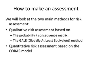 How to make an assessment 
We will look at the two main methods for risk 
  assessment:
• Qualitative risk assessment based on
  – The probability / consequence matrix
  – The GALE (Globally At Least Equivalent) method
• Quantitative risk assessment based on the 
  CORAS model 
 